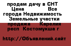 продам дачу в СНТ › Цена ­ 500 000 - Все города Недвижимость » Земельные участки продажа   . Карелия респ.,Костомукша г.